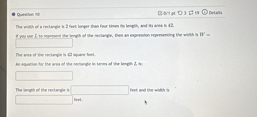 つ 3 ⇄ 19 i Details
The width of a rectangle is 2 feet longer than four times its length, and its area is 42.
If you use L to represent the length of the rectangle, then an expression representing the width is W=
_  □ 
The area of the rectangle is 42 square feet.
An equation for the area of the rectangle in terms of the length L is:
□ 
The length of the rectangle is □ feet and the width is
□ feet.