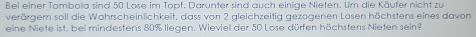 Bei einer Tombola sind 50 Lose im Topf. Darunter sind auch einige Nieten. Um die Käufer nicht zu 
verärgern soll die Wahrscheinlichkeit, dass von 2 gleichzeitig gezogenen Losen höchstens eines davon 
eine Niete ist, bei mindestens 80% liegen. Wieviel der 50 Lose dürfen höchstens Nieten sein?