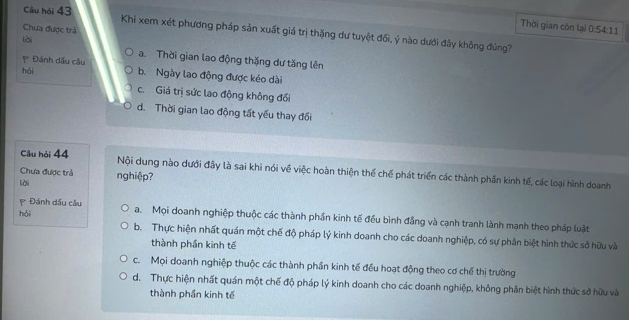 Chưa được trả
Thời gian còn lại 0:54:11
Câu hỏi 43 Khi xem xét phương pháp sản xuất giá trị thặng dư tuyệt đối, ý nào dưới đây không đúng?
lời
a. Thời gian lao động thặng dư tăng lên
Đánh dấu câu
hỏi
b. Ngày lao động được kéo dài
c. Giá trị sức lao động không đổi
d. Thời gian lao động tất yếu thay đổi
Câu hỏi 44 Nội dung nào dưới đây là sai khi nói về việc hoàn thiện thể chế phát triển các thành phần kinh tế, các loại hình doanh
Chưa được trả nghiệp
lời
hỏi
Đánh dấu câu a. Mọi doanh nghiệp thuộc các thành phần kinh tế đều bình đẳng và cạnh tranh lành mạnh theo pháp luật
b. Thực hiện nhất quán một chế độ pháp lý kinh doanh cho các doanh nghiệp, có sự phân biệt hình thức sở hữu và
thành phần kinh tế
c. Mọi doanh nghiệp thuộc các thành phần kinh tế đều hoạt động theo cơ chế thị trường
d. Thực hiện nhất quán một chế độ pháp lý kinh doanh cho các doanh nghiệp, không phân biệt hình thức sở hữu và
thành phần kinh tế