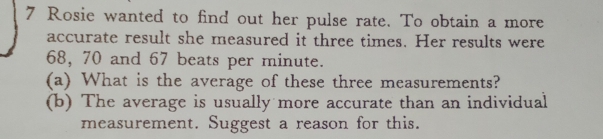 Rosie wanted to find out her pulse rate. To obtain a more 
accurate result she measured it three times. Her results were
68, 70 and 67 beats per minute. 
(a) What is the average of these three measurements? 
(b) The average is usually more accurate than an individual 
measurement. Suggest a reason for this.