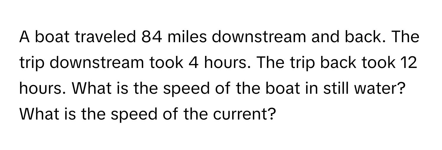 A boat traveled 84 miles downstream and back. The trip downstream took 4 hours. The trip back took 12 hours. What is the speed of the boat in still water? What is the speed of the current?