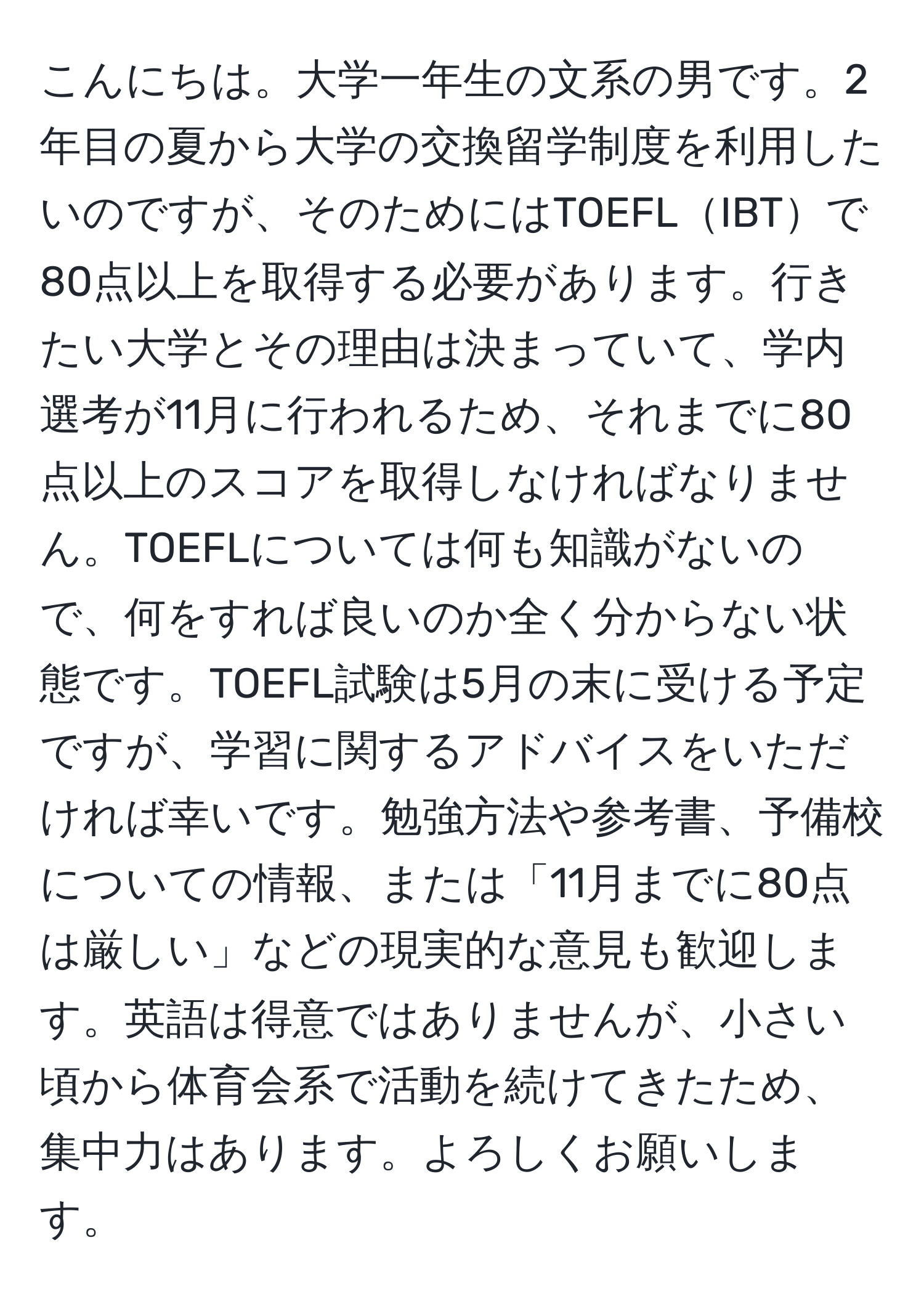 こんにちは。大学一年生の文系の男です。2年目の夏から大学の交換留学制度を利用したいのですが、そのためにはTOEFLIBTで80点以上を取得する必要があります。行きたい大学とその理由は決まっていて、学内選考が11月に行われるため、それまでに80点以上のスコアを取得しなければなりません。TOEFLについては何も知識がないので、何をすれば良いのか全く分からない状態です。TOEFL試験は5月の末に受ける予定ですが、学習に関するアドバイスをいただければ幸いです。勉強方法や参考書、予備校についての情報、または「11月までに80点は厳しい」などの現実的な意見も歓迎します。英語は得意ではありませんが、小さい頃から体育会系で活動を続けてきたため、集中力はあります。よろしくお願いします。