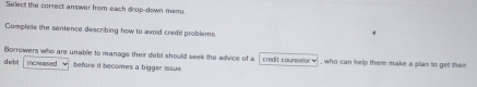 Select the correct answer from each drop-down meny. 
Camplete the sentence describing how to swaid credit problems. 
Borrowers who are unable to manage their debt should seek the advice of a credit counselor , who can help them make a plan to get their 
deb increased before it becomes a bigger issue.