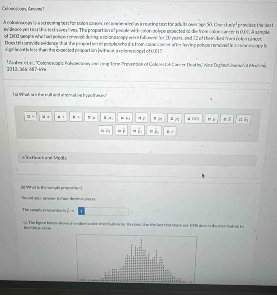 Colonoscopy, Anyone? 
A colonoscopy is a screening test for colon cancer, recommended as a routine test for adults over age 50. One stud y^1 provides the best 
evidence yet that this test saves lives. The proportion of people with colon polyps expected to die from colon cancer is 0.01. A sample 
of 2602 people who had polyps removed during a colonoscopy were followed for 20 years, and 12 of them died from colon cancer. 
Does this provide evidence that the proportion of people who die from colon cancer after having polyps removed in a colonoscopy is 
signifcantly less than the expected proportion (without a colonoscopy) of 0.01? 
¹Zauber, et.al., ''Colonoscopic Polypectomy and Long-Term Prevention of Colorectal-Cancer Deaths,'' New England Journal of Medicine, 
2012; 366: 687-696. 
(a) What are the null and alternative hypotheses?
::= :: :: ::> 22 μ6 s j mu _2 n p : P1 u P2 # 0.01 n ρ overline x overline x_1
:1 overline x_2 :: hat p :: hat p_1 : P_2 z2 r 
eTextbook and Media 
(b) What is the sample proportion? 
Round your answer to four decimal places 
The sample proportion is widehat p=
(c) The figure below shows a randomization distribution for this test. Use the fact that there are 1000 dots in the distribution to 
fnd the p -value.