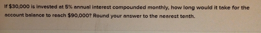 If $30,000 is invested at 5% annual interest compounded monthly, how long would it take for the 
account balance to reach $90,000? Round your answer to the nearest tenth.