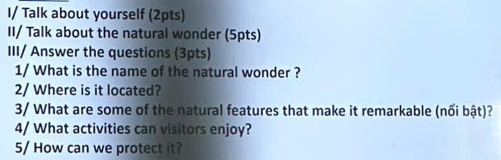 I/ Talk about yourself (2pts) 
II/ Talk about the natural wonder (5pts) 
III/ Answer the questions (3pts) 
1/ What is the name of the natural wonder ? 
2/ Where is it located? 
3/ What are some of the natural features that make it remarkable (nổi bật)? 
4/ What activities can visitors enjoy? 
5/ How can we protect it?