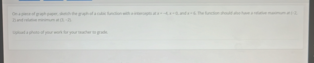 On a piece of graph paper, sketch the graph of a cubic function with x-intercepts at x=-4, x=0 , and x=6. The function should also have a relative maximum at - 2
2) and relative minimum at (3,-2). 
Upload a photo of your work for your teacher to grade.