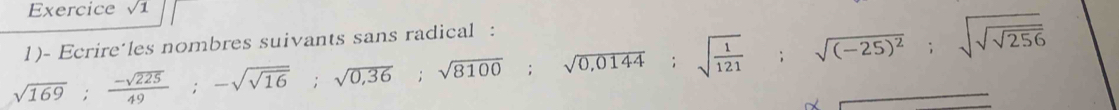 Exercice sqrt(1)
sqrt(169);  (-sqrt(225))/49 ; -sqrt(sqrt 16); sqrt(0,36); sqrt(8100); sqrt(0,0144); sqrt(frac 1)121; sqrt((-25)^2); sqrt(sqrt sqrt 256)
1)- Ecrire´les nombres suivants sans radical : 
^