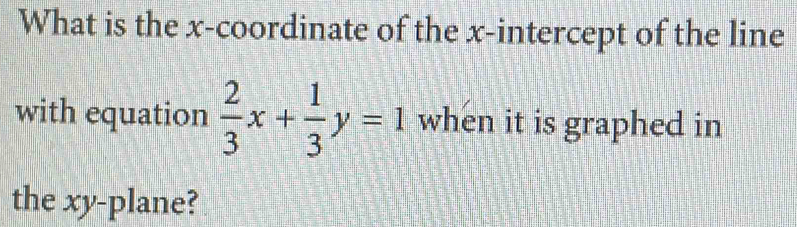 What is the x-coordinate of the x-intercept of the line 
with equation  2/3 x+ 1/3 y=1 when it is graphed in 
the xy -plane?