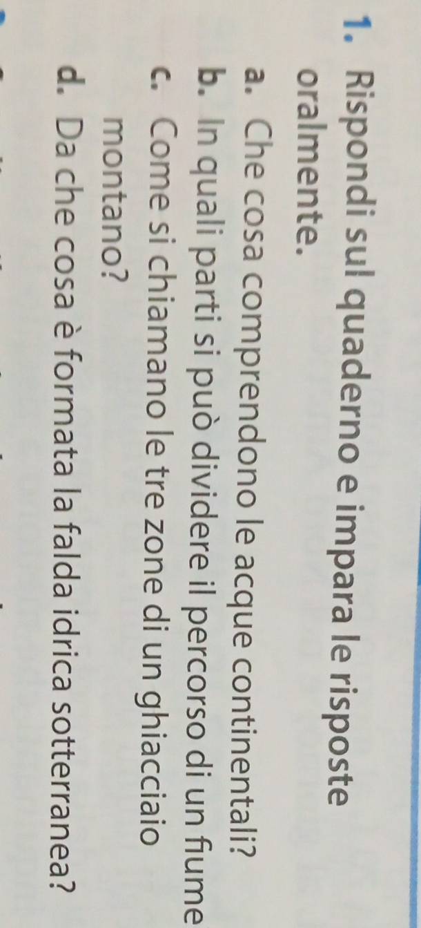 Rispondi sul quaderno e impara le risposte 
oralmente. 
a. Che cosa comprendono le acque continentali? 
b. In quali parti si può dividere il percorso di un fiume 
c. Come si chiamano le tre zone di un ghiacciaio 
montano? 
d. Da che cosa è formata la falda idrica sotterranea?