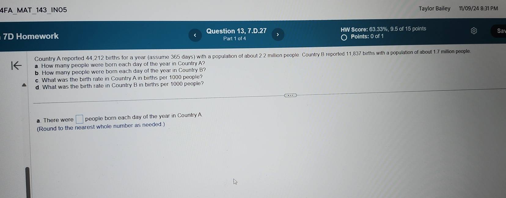 4FA_MAT_143_INO5 Taylor Bailey 11/09/24 8:31 PM 
Question 13, 7.D.27 > HW Score: 63.33%, 9.5 of 15 points 
Sa 
7D Homework Part 1 of 4 Points: 0 of 1 
Country A reported 44,212 births for a year (assume 365 days) with a population of about 2.2 million people. Country B reported 11,837 births with a population of about 1.7 million people. 
a. How many people were born each day of the year in Country A? 
b. How many people were born each day of the year in Country B? 
c. What was the birth rate in Country A in births per 1000 people? 
d. What was the birth rate in Country B in births per 1000 people? 
a. There were □ people born each day of the year in Country A. 
(Round to the nearest whole number as needed.)