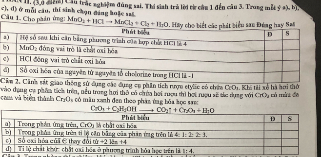 DN II. (3,0 điểm) Cầu trắc nghiệm đúng sai. Thí sinh trã lời từ câu 1 đến câu 3. Trong mỗi ý a), b),
c), d) ở mỗi câu, thí sinh chọn đúng hoặc sai.
Câu 1. Cho phản ứng: 
Ccác dụng cụ phân tích rượu etylic có chứa CrO_3
vào dụng cụ phân tích trên, nếu trong hơi thở có chứa hơi rượu thì hơi rượu sẽ tác dụng với . Khi tài xế hà hơi thở có màu da
CrO_3
cam và biển thành Cr_2O_3 có màu xanh đen theo phản ứng hóa học sau: