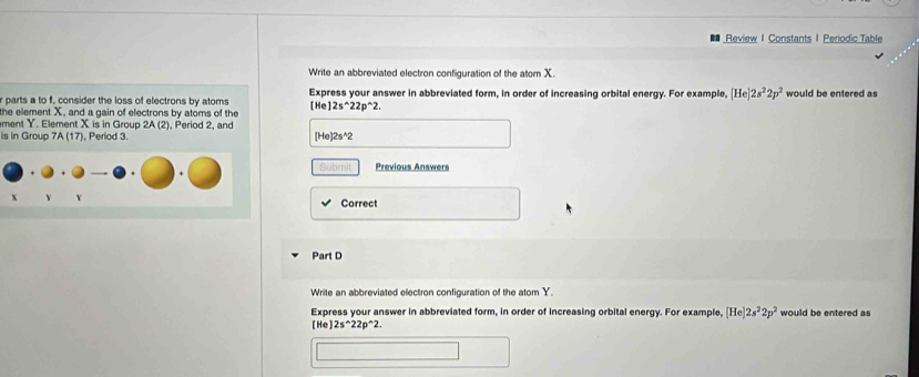 Review I Constants 1 Periodic Table 
Write an abbreviated electron configuration of the atom X. 
r parts a to f, consider the loss of electrons by atoms Express your answer in abbreviated form, in order of increasing orbital energy. For example, [He]2s^22p^2 would be entered as 
[He] 
the element X, and a gain of electrons by atoms of the 2s^(wedge)22p^(wedge)2. 
ment Y. Element X is in Group 2A (2), Period 2, and 
is in Group 7A (17), Period 3. [He] 2s^(2
Subrit Previous Answers 
Correct 
Part D 
Write an abbreviated electron configuration of the atom Y. 
Express your answer in abbreviated form, in order of increasing orbital energy. For example, [He]2s^2)2p^2 would be entered as
[He]2s^(wedge)22p^(wedge)2.