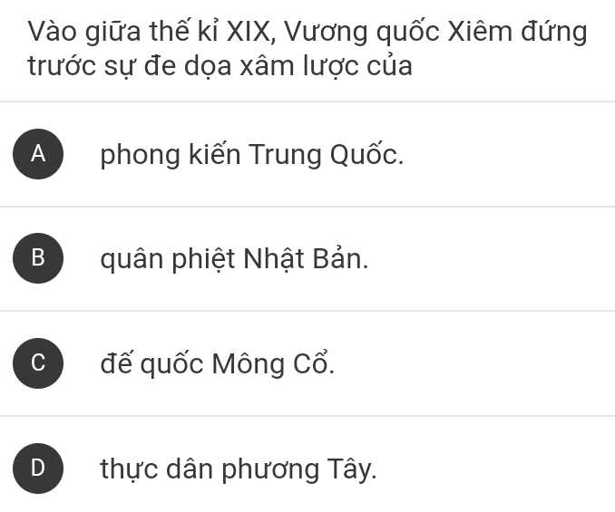 Vào giữa thế kỉ XIX, Vương quốc Xiêm đứng
trước sự đe dọa xâm lược của
A phong kiến Trung Quốc.
B quân phiệt Nhật Bản.
C đế quốc Mông Cổ.
D thực dân phương Tây.