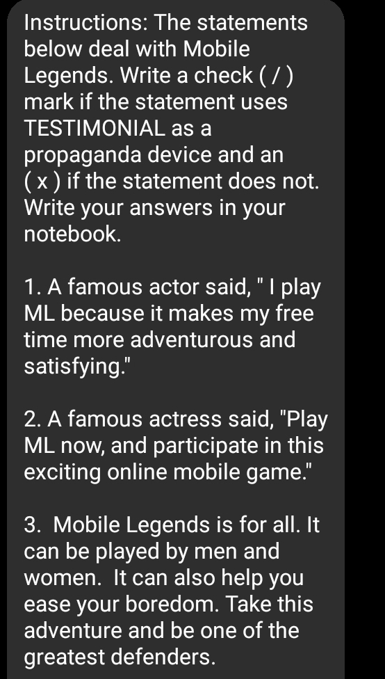 Instructions: The statements 
below deal with Mobile 
Legends. Write a check ( / ) 
mark if the statement uses 
TESTIMONIAL as a 
propaganda device and an 
( x ) if the statement does not. 
Write your answers in your 
notebook. 
1. A famous actor said, " I play 
ML because it makes my free 
time more adventurous and 
satisfying." 
2. A famous actress said, "Play 
ML now, and participate in this 
exciting online mobile game." 
3. Mobile Legends is for all. It 
can be played by men and 
women. It can also help you 
ease your boredom. Take this 
adventure and be one of the 
greatest defenders.