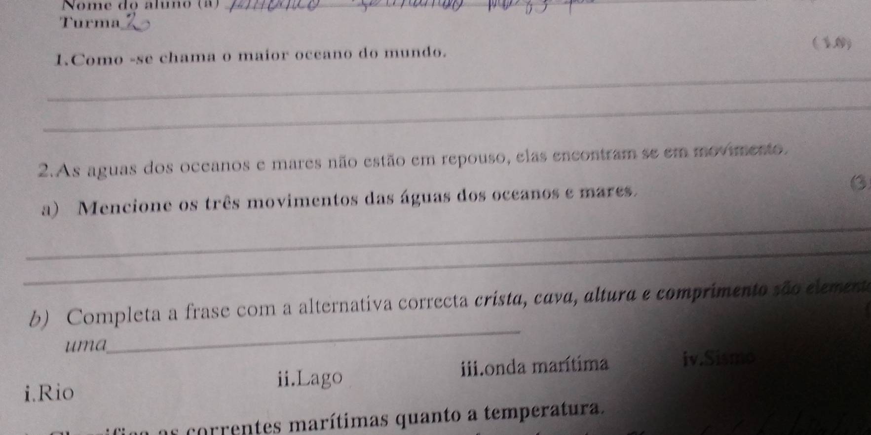 Nome do áluno (ª)_
Turma_
(1,0)
1.Como -se chama o maior occano do mundo.
_
_
2.As aguas dos oceanos e mares não estão em repouso, elas encontram se em movimento,
_
a) Mencione os três movimentos das águas dos oceanos e mares.
B
_
b) Completa a frase com a alternativa correcta crista, cava, altura e comprimento são elemente
uma
_
i.Rio
ii.Lago iii.onda marítima iv.Sismo
o correntes marítimas quanto a temperatura.