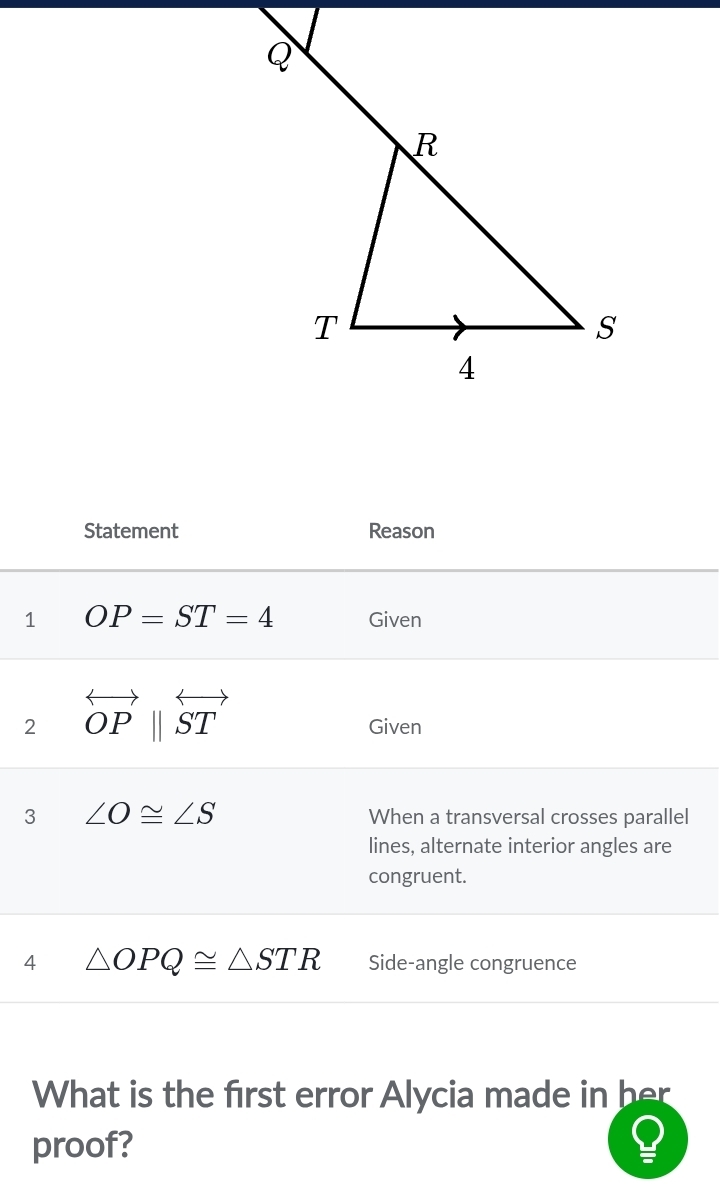 Statement Reason 
1 OP=ST=4 Given 
2 overleftrightarrow OPparallel overleftrightarrow ST
Given 
3 ∠ O≌ ∠ S When a transversal crosses parallel 
lines, alternate interior angles are 
congruent. 
4 △ OPQ≌ △ STR Side-angle congruence 
What is the first error Alycia made in her 
proof?