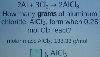 2Al+3Cl_2to 2AlCl_3
How many grams of aluminum 
chloride, AICl₃, form when 0.25
mol Cl₂ react? 
molar mass AlCl₃: 133.33 g/mol
1g l _ 3