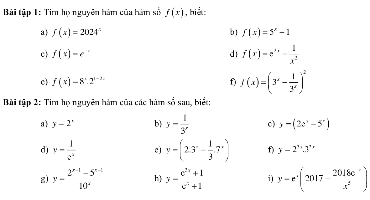 Bài tập 1: Tìm họ nguyên hàm của hàm số f(x) , biết: 
a) f(x)=2024^x b) f(x)=5^x+1
c) f(x)=e^(-x) d) f(x)=e^(2x)- 1/x^2 
e) f(x)=8^x.2^(1-2x) f) f(x)=(3^x- 1/3^x )^2
Bài tập 2: Tìm họ nguyên hàm của các hàm số sau, biết: 
a) y=2^x b) y= 1/3^x  c) y=(2e^x-5^x)
d) y= 1/e^x  y=(2.3^x- 1/3 .7^x)
e) 
f) y=2^(3x).3^(2x)
g) y= (2^(x+1)-5^(x-1))/10^x  h) y= (e^(3x)+1)/e^x+1  i) y=e^x(2017- (2018e^(-x))/x^5 )