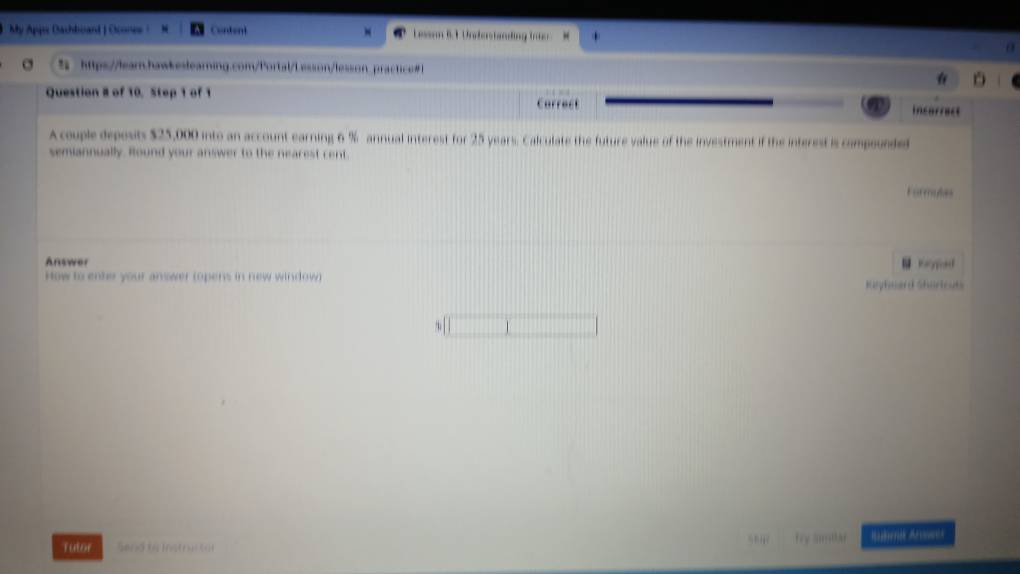 My Appie Oachboard | Ocones ! Condent Leson B. 1 Unedestanding troo. M 
a 
% https:/lear.hawkeslearning.com/Portal/Lesson/lesson practice#1 
Question 8 of 10, Step 1 of 1 Carrect 
incarract 
A couple deposts $25,000 into an account earning 6 % annual interest for 25 years. Calculate the future value of the investment if the interest is compounded 
semiannually. Round your answer to the nearest cent. 
Formules 
Answer 
How to ente your answer (opens in new window) 
Kupheerd Shartcut 
Tutor Send to Instru (4t fry amilar Ruberk Anwek