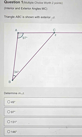 Question 1(Multiple Choice Worth 2 points)
(Interior and Exterior Angles MC)
Triangle ABC is shown with exterior ∠ Z.
Determine m∠ Z.
49°
97°
131°
146°