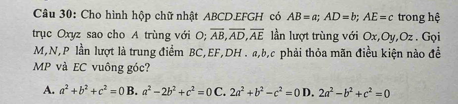 Cho hình hộp chữ nhật ABCD. EFGH có AB=a; AD=b; AE=c trong hệ
trục Oxyz sao cho A trùng với O; vector AB, vector AD, vector AE lần lượt trùng với Ox, Oy, Oz. Gọi
M, N, P lần lượt là trung điểm BC, EF, DH. a, b, c phải thỏa mãn điều kiện nào để
MP và EC vuông góc?
A. a^2+b^2+c^2=0 B. a^2-2b^2+c^2=0 C. 2a^2+b^2-c^2=0 D. 2a^2-b^2+c^2=0