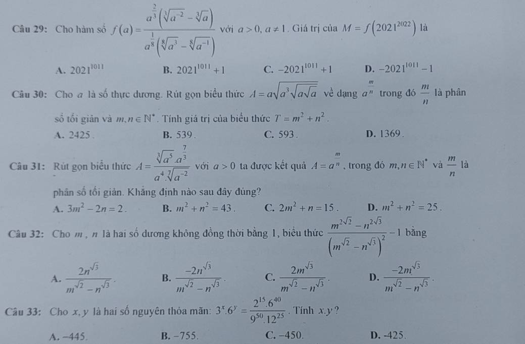 Cho hàm số f(a)=frac a^(frac 2)3(sqrt[3](a^(-2))-sqrt[3](a))a^(frac 1)3(sqrt[5](a^3)-sqrt[6](a^(-1))) với a>0,a!= 1.  Giá trị của M=∈t (2021^(2022)) là
A. 2021^(1011) B. 2021^(1011)+1 C. -2021^(1011)+1 D. -2021^(1011)-1
Câu 30: Cho a là số thực dương. Rút gọn biểu thức A=asqrt(a^3sqrt asqrt a) về dạng a^(frac m)n trong đó  m/n  là phân
số tối giản và n.n∈ N^*. Tính giá trị của biểu thức T=m^2+n^2.
A. 2425 . B. 539 . C. 593 . D. 1369 .
Câu 31: Rút gọn biểu thức A=frac sqrt[3](a^5)· a^(frac 7)3a^4· sqrt[7](a^(-2)) với a>0 ta được kết quả A=a^(frac m)n , trong đó m,n∈ N^* và  m/n  là
phân số tối giản. Khắng định nào sau đây đúng?
A. 3m^2-2n=2. B. m^2+n^2=43. C. 2m^2+n=15. D. m^2+n^2=25.
Câu 32: Cho m , n là hai số dương không đồng thời bằng 1, biểu thức frac m^(2sqrt(2))-n^(2sqrt(3))(m^(sqrt(2))-n^(sqrt(3)))^2-1 bằng
A.  2n^(sqrt(3))/m^(sqrt(2))-n^(sqrt(3)) . B.  (-2n^(sqrt(3)))/m^(sqrt(2))-n^(sqrt(3)) . C.  2m^(sqrt(3))/m^(sqrt(2))-n^(sqrt(3)) . D.  (-2m^(sqrt(3)))/m^(sqrt(2))-n^(sqrt(3)) .
Câu 33: Cho x, y là hai số nguyên thỏa mãn: 3^x.6^y= (2^(15).6^(40))/9^(50).12^(25)  Tính x.y ?
A. −445 B. −755. C. −450. D. -425.