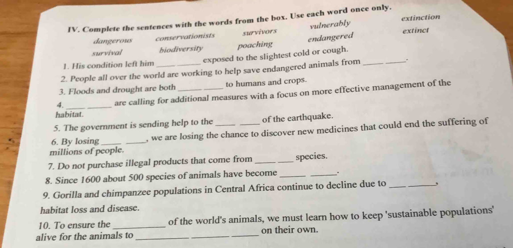 extinction
IV. Complete the sentences with the words from the box. Use each word once only.
extinct
dangerous conservationists survivors vulnerably
survival biodiversity poaching endangered
1. His condition left him exposed to the slightest cold or cough.
2. People all over the world are working to help save endangered animals from _.
3. Floods and drought are both to humans and crops.
4. _are calling for additional measures with a focus on more effective management of the
habitat.
5. The government is sending help to the of the earthquake.
6. By losing __, we are losing the chance to discover new medicines that could end the suffering of
millions of people.
7. Do not purchase illegal products that come from _species.
8. Since 1600 about 500 species of animals have become_
_.
9. Gorilla and chimpanzee populations in Central Africa continue to decline due to __,
habitat loss and disease.
10. To ensure the _of the world's animals, we must learn how to keep 'sustainable populations'
alive for the animals to _on their own.