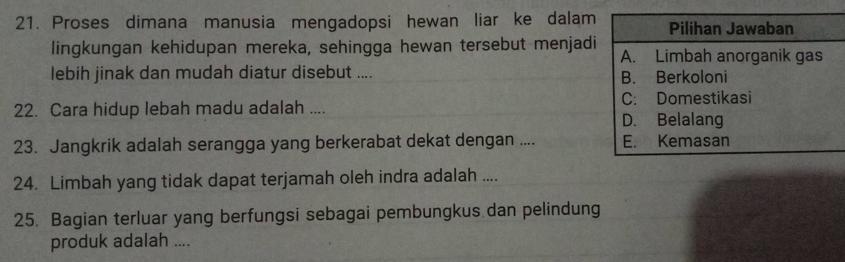 Proses dimana manusia mengadopsi hewan liar ke dalam 
lingkungan kehidupan mereka, sehingga hewan tersebut menjadi 
lebih jinak dan mudah diatur disebut .... 
22. Cara hidup lebah madu adalah .... 
23. Jangkrik adalah serangga yang berkerabat dekat dengan .... 
24. Limbah yang tidak dapat terjamah oleh indra adalah .... 
25. Bagian terluar yang berfungsi sebagai pembungkus dan pelindung 
produk adalah ....