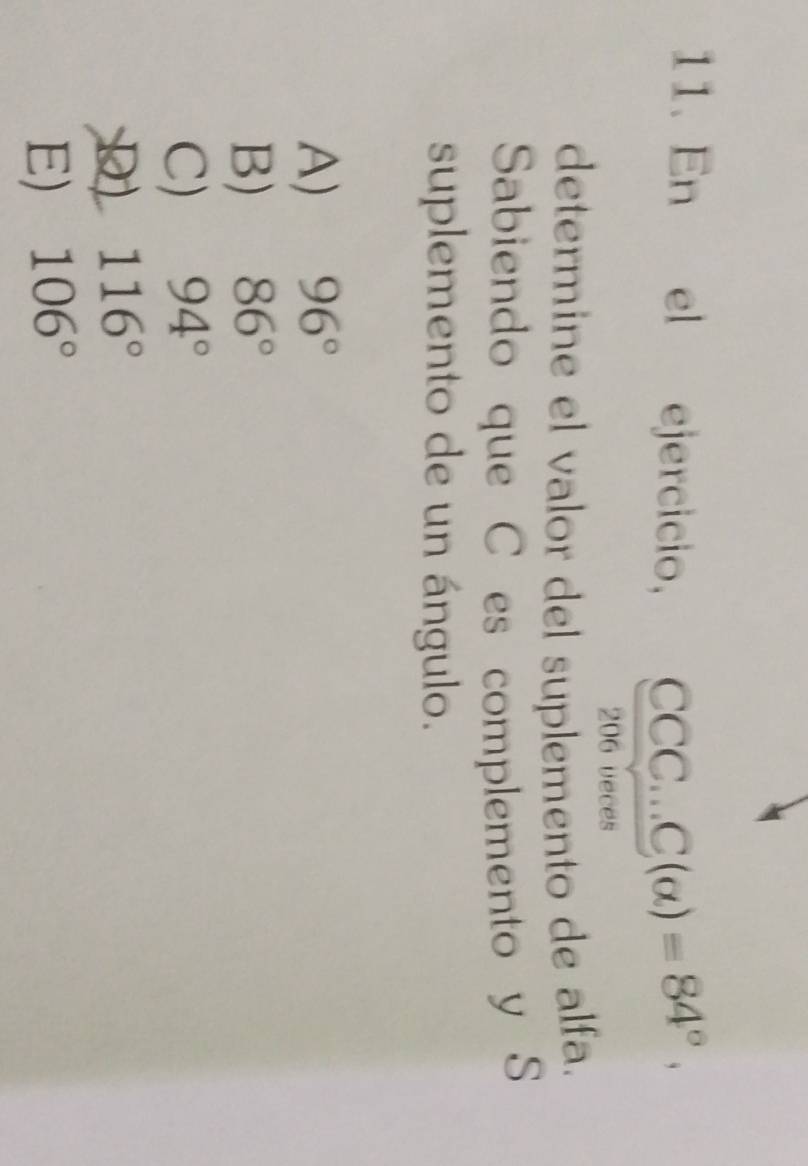 En el ejercicio, CCC...C(alpha )=84°. 
206 veces
determine el valor del suplemento de alfa.
Sabiendo que C es complemento y S
suplemento de un ángulo.
A) 96°
B) 86°
C) 94°
D 116°
E) 106°