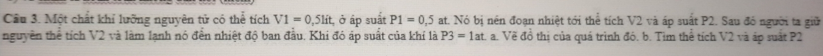 Cầu 3. Một chất khỉ lưỡng nguyên tử có thể tích V1=0,5lit , ở áp suất P1=0,5 at. Nó bị nên đoạn nhiệt tới thể tích V2 và áp suất P2. Sau đó người ta giữ 
nguyên thể tích V2 và làm lạnh nó đến nhiệt độ ban đầu. Khi đó áp suất của khí là P3=1at a. Về đồ thị của quá trình đó. b. Tìm thể tích V2 và áp suất P2