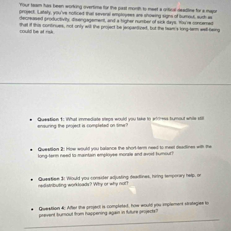 Your team has been working overtime for the past month to meet a critical deadline for a major 
project. Lately, you've noticed that several employees are showing signs of burnout, such as 
decreased productivity, disengagement, and a higher number of sick days. You're concemed 
that if this continues, not only will the project be jeopardized, but the team's long-term well-being 
could be at risk. 
Question 1: What immediate steps would you take to address burnout while still 
ensuring the project is completed on time? 
Question 2: How would you balance the short-term need to meet deadlines with the 
long-term need to maintain employee morale and avoid burnout? 
Question 3: Would you consider adjusting deadlines, hiring temporary help, or 
redistributing workloads? Why or why not? 
Question 4: After the project is completed, how would you implement strategies to 
_ 
prevent burnout from happening again in future projects?