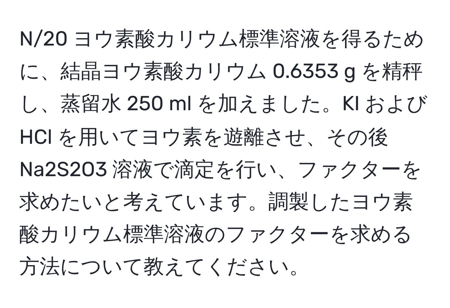 N/20 ヨウ素酸カリウム標準溶液を得るために、結晶ヨウ素酸カリウム 0.6353 g を精秤し、蒸留水 250 ml を加えました。KI および HCl を用いてヨウ素を遊離させ、その後 Na2S2O3 溶液で滴定を行い、ファクターを求めたいと考えています。調製したヨウ素酸カリウム標準溶液のファクターを求める方法について教えてください。