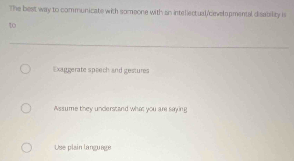 The best way to communicate with someone with an intellectual/developmental disability is
to
Exaggerate speech and gestures
Assume they understand what you are saying
Use plain language