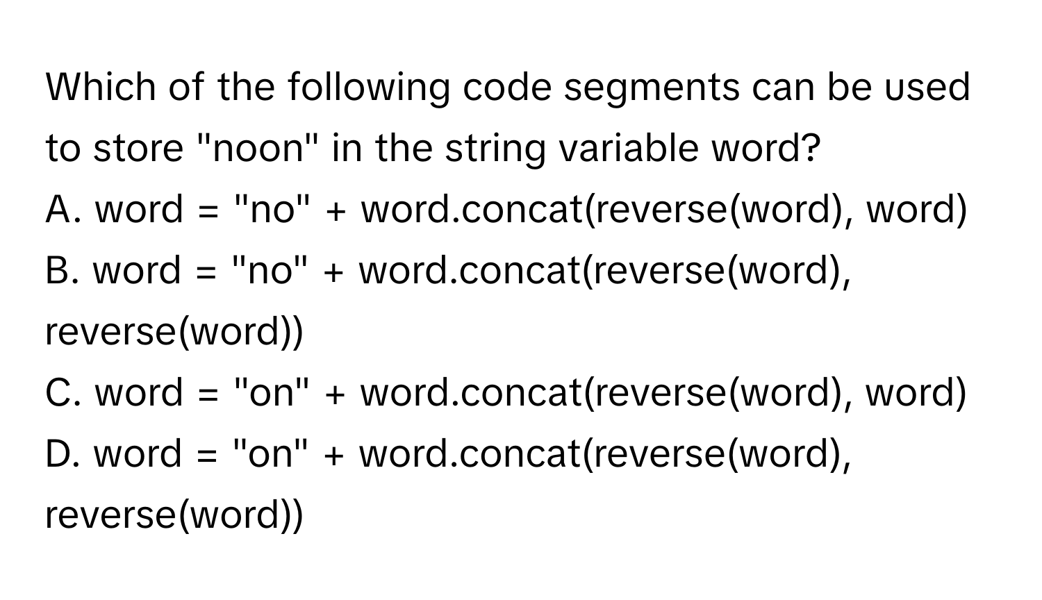 Which of the following code segments can be used to store "noon" in the string variable word?

A. word = "no" + word.concat(reverse(word), word)
B. word = "no" + word.concat(reverse(word), reverse(word))
C. word = "on" + word.concat(reverse(word), word)
D. word = "on" + word.concat(reverse(word), reverse(word))