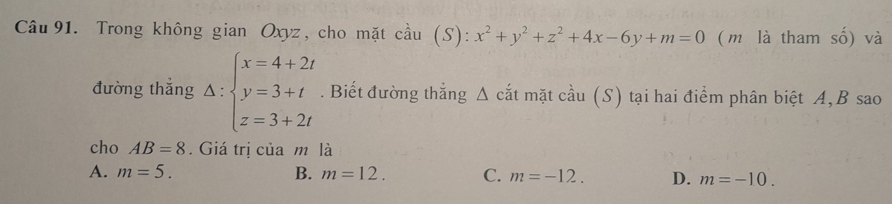 Trong không gian Oxyz, cho mặt cầu (S): x^2+y^2+z^2+4x-6y+m=0 ( m là tham số) và
đường thắng △ :beginarrayl x=4+2t y=3+t z=3+2tendarray.. Biết đường thẳng Δ cắt mặt cầu (S) tại hai điểm phân biệt A, B sao
cho AB=8. Giá trị của m là
A. m=5. B. m=12. C. m=-12. D. m=-10.