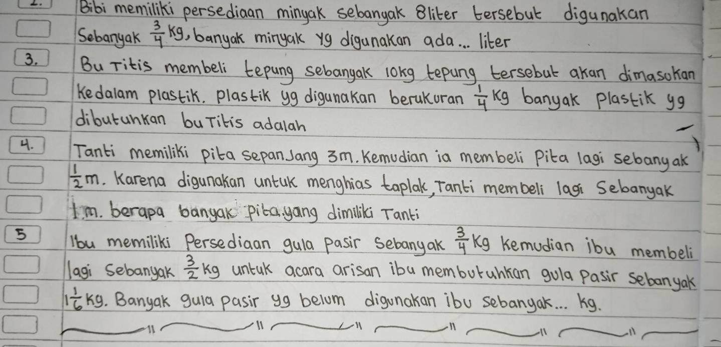 Bibi memiliki persediaan minyak sebangak Bliter tersebut digunakan 
Sebanyak  3/4 kg , banyak minyak yg diganakan ada. . . liter 
3. Bu ritis membeli tepung sebangak lokg tepung tersebut akan dimasokan 
Kedalam plastik. plastik yg digunakan berukoran  1/4 kg banyak plastik yg
dibutunkan buritis adalah 
4. Tanti memiliki pita sepan Jang 3m. Kemudian ia membeli Pika lagi sebang ak
 1/2 m. Karena digunakan untuk menghias taplak, Tanti membeli lasi Sebanyak 
Im. berapa banyak pika, gang dimiliki Tanki 
5 lbu memiliki Persediaan gula pasir sebany ak  3/4 kg Kemudian ibu membeli 
lagi Sebanyak  3/2 kg untak acara arisan ibu memburahkan gola Pasir sebonyak
1 1/6 kg. Banyak gula pasir yg belum digunakan ibu sebangak. . . 1ig. 
11 
ll 
ll 
ll