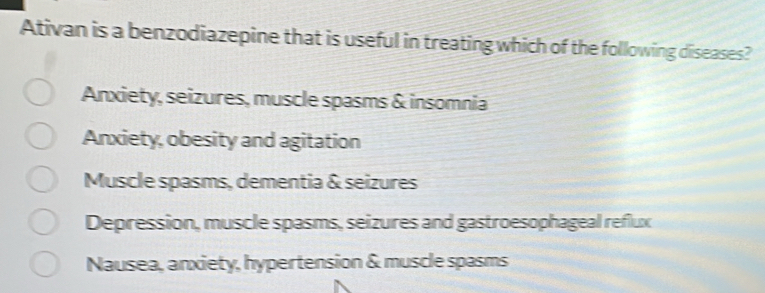 Ativan is a benzodiazepine that is useful in treating which of the following diseases?
Anxiety, seizures, muscle spasms & insomnia
Anxiety, obesity and agitation
Muscle spasms, dementia & seizures
Depression, muscle spasms, seizures and gastroesophageal reflux
Nausea, anxiety, hypertension & muscle spasms