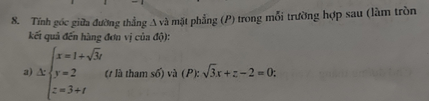 Tính góc giữa đường thẳng A và mặt phẳng (P) trong mỗi trường hợp sau (làm tròn 
kết quả đến hàng đơn vị của độ): 
a) kbeginarrayl x=1+sqrt(3)i y=2 z=3+iendarray. (t là tham số) và (P): sqrt(3)x+z-2=0.