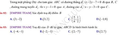 Trong mặt phẳng Oxy cho tam giác ABC có đường thắng đ f_1:x-2y-7=0 đi qua B, C
, đường trung tuyến d_2:4x+y-1=0 qua A , duờng cao d_1:x-y-3=0 qua C.
ầu 82: [EMPIRE TEAM] Xác định toạ độ điểm B
A. (3;-2) B. (3;2) C. ( 5/6 ; 1/2 ) D. (-1;0)
âu 83 : [EMPIRE TEAM] Toạ độ của D đế tứ giác ABCD là hình bình hành là:
A. (-4;-1) B. (-2;-1) C. (2;-7) D. (2;7)