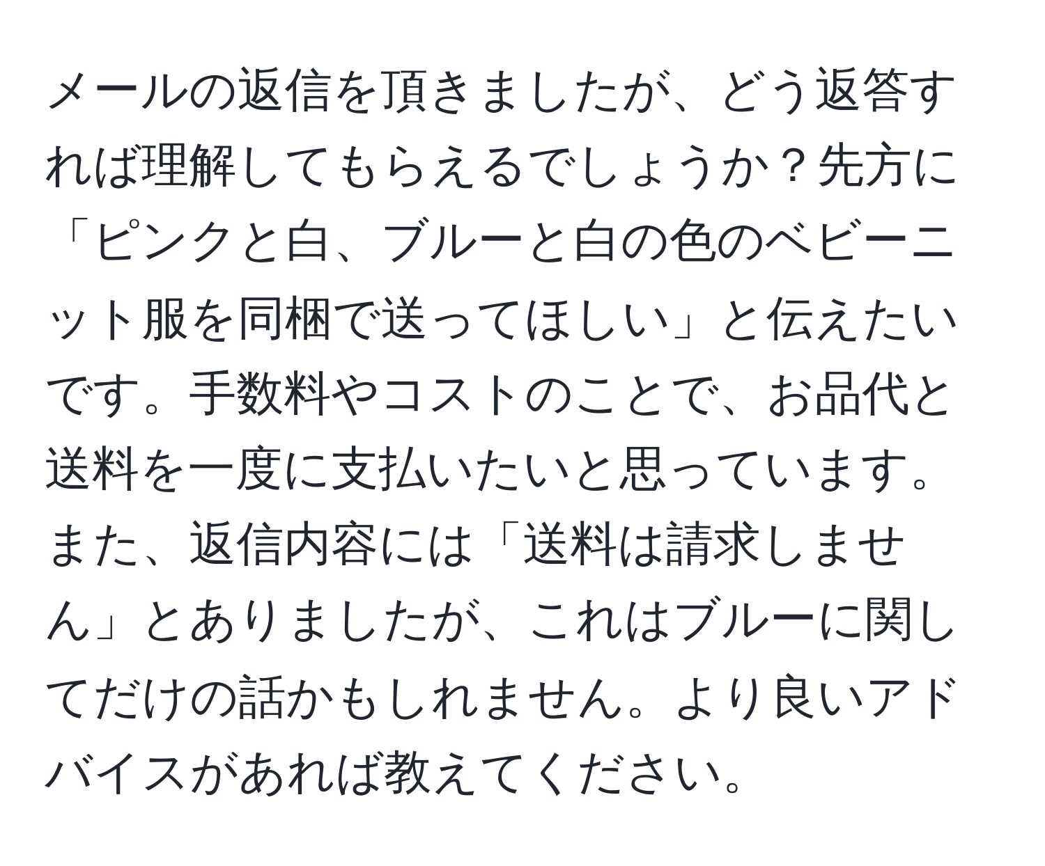 メールの返信を頂きましたが、どう返答すれば理解してもらえるでしょうか？先方に「ピンクと白、ブルーと白の色のベビーニット服を同梱で送ってほしい」と伝えたいです。手数料やコストのことで、お品代と送料を一度に支払いたいと思っています。また、返信内容には「送料は請求しません」とありましたが、これはブルーに関してだけの話かもしれません。より良いアドバイスがあれば教えてください。