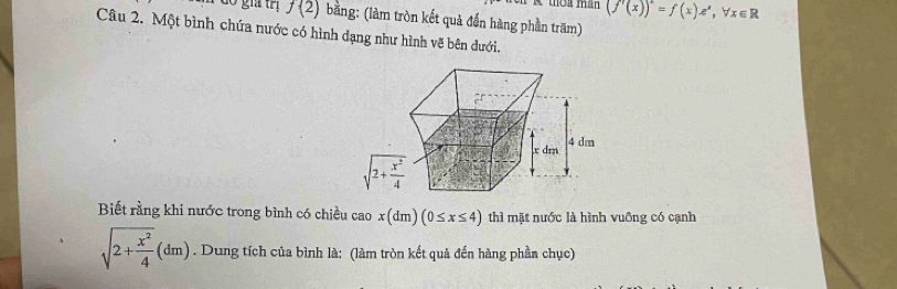 (f'(x))^2=f(x)e^x,forall x∈ R
do gia trị f(2) bằng: (làm tròn kết quả đến hàng phần trăm)
Câu 2. Một bình chứa nước có hình dạng như hình vẽ bên dưới.
Biết rằng khi nước trong bình có chiều cao x(dm)(0≤ x≤ 4) thì mặt nước là hình vuỡng có cạnh
sqrt(2+frac x^2)4(dm). Dung tích của bình là: (làm tròn kết quả đến hàng phần chục)