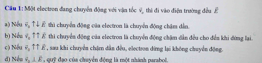 Một electron đang chuyển động với vận tốc vector v_o thì đi vào điện trường đều vector E
a) Nếu vector v_0 downarrow vector E thì chuyển động của electron là chuyển động chậm dần.
b) Nếu vector v_0 ↑↑ thì chuyền động của electron là chuyển động chậm dần đều cho đến khi dừng lại.
c) Nếu vector v_0uparrow overleftrightarrow E , sau khi chuyền chậm dần đều, electron dừng lại không chuyển động.
d) Nếu vector v_0⊥ vector E , quỹ đạo của chuyển động là một nhánh parabol.