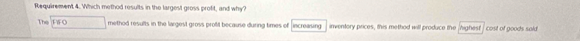 Requirement 4. Which method results in the largest gross profit, and why? 
The FIFO method results in the largest gross profit because during times of increasing inventory prices, this method will produce the (highest cost of goods sold