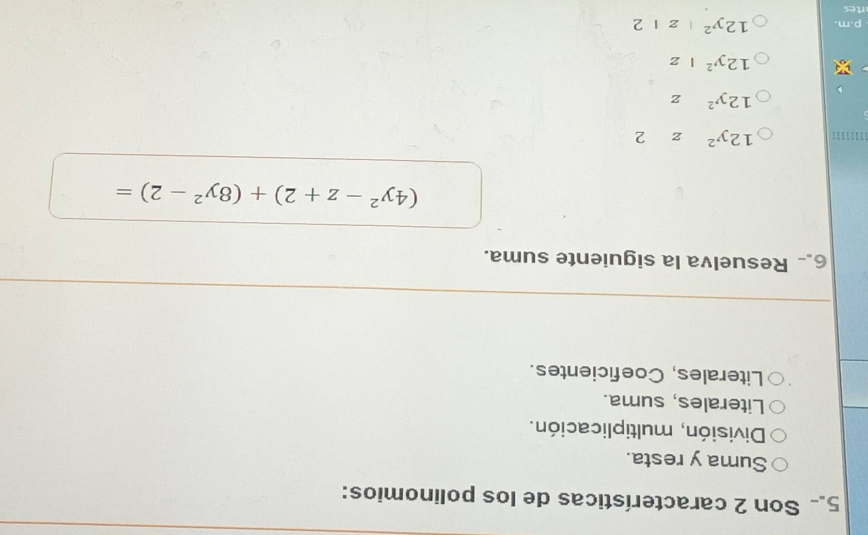 Son 2 características de los polinomios:
Suma y resta.
División, multiplicación.
Literales, suma.
Literales, Coeficientes.
6. Resuelva la siguiente suma.
(4y^2-z+2)+(8y^2-2)=
12y^2z2
12y^2z
12y^2|z
p.m.
12y^2|z|2
rtes