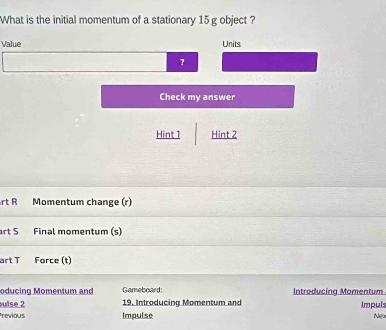 What is the initial momentum of a stationary 15 g object ? 
Value Units 
Check my answer 
Hint 1 Hint 2 
rt R Momentum change (r) 
art S Final momentum (s) 
art T Force (t) 
oducing Momentum and Gameboard: Introducing Momentum 
ulse 2 19. Introducing Momentum and Impuls 
Previous Impulse Nex