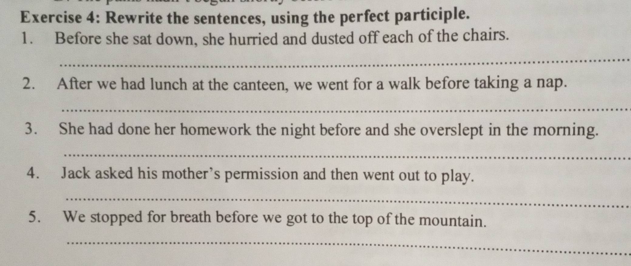 Rewrite the sentences, using the perfect participle. 
1. Before she sat down, she hurried and dusted off each of the chairs. 
_ 
2. After we had lunch at the canteen, we went for a walk before taking a nap. 
_ 
3. She had done her homework the night before and she overslept in the morning. 
_ 
4. Jack asked his mother’s permission and then went out to play. 
_ 
5. We stopped for breath before we got to the top of the mountain. 
_