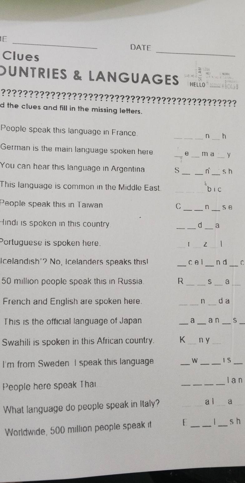 1E_ 
_ 
DATE 
Clues 
OUNTRIES & LANGUAGES HELLO_ 
????????????????????????????????????????????? 
d the clues and fill in the missing letters. 
People speak this language in France. _n _h 
German is the main language spoken here _e _m a _y 
You can hear this language in Argentina S __ n^(·) _s h 
This language is common in the Middle East._ 
_bi c 
People speak this in Taıwan C _n _s e 
Hindi is spoken in this country _d_ a 
Portuguese is spoken here. _I _2 
_ 
I celandish"? No, Icelanders speaks this _c e l _n d C
50 million people speak this in Russia. R _S _a_ 
French and English are spoken here. _n _d a 
This is the official language of Japan __a n _S_ 
Swahili is spoken in this African country. K _n y_ 
I'm from Sweden I speak this language _W _I S_ 
People here speak Thai. 
_ 
l a n 
What language do people speak in Italy? 
_a l _a_ 
Worldwide, 500 million people speak it 
_ 
_ 
s h