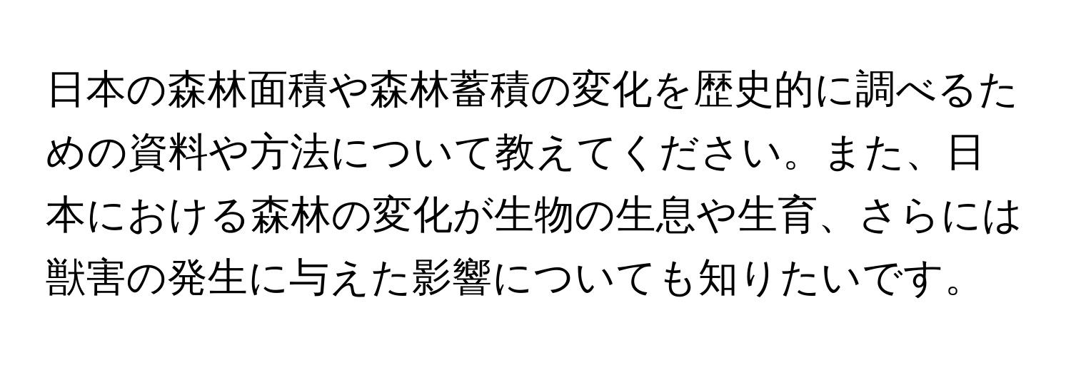 日本の森林面積や森林蓄積の変化を歴史的に調べるための資料や方法について教えてください。また、日本における森林の変化が生物の生息や生育、さらには獣害の発生に与えた影響についても知りたいです。