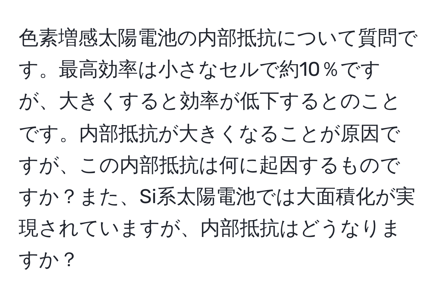 色素増感太陽電池の内部抵抗について質問です。最高効率は小さなセルで約10％ですが、大きくすると効率が低下するとのことです。内部抵抗が大きくなることが原因ですが、この内部抵抗は何に起因するものですか？また、Si系太陽電池では大面積化が実現されていますが、内部抵抗はどうなりますか？